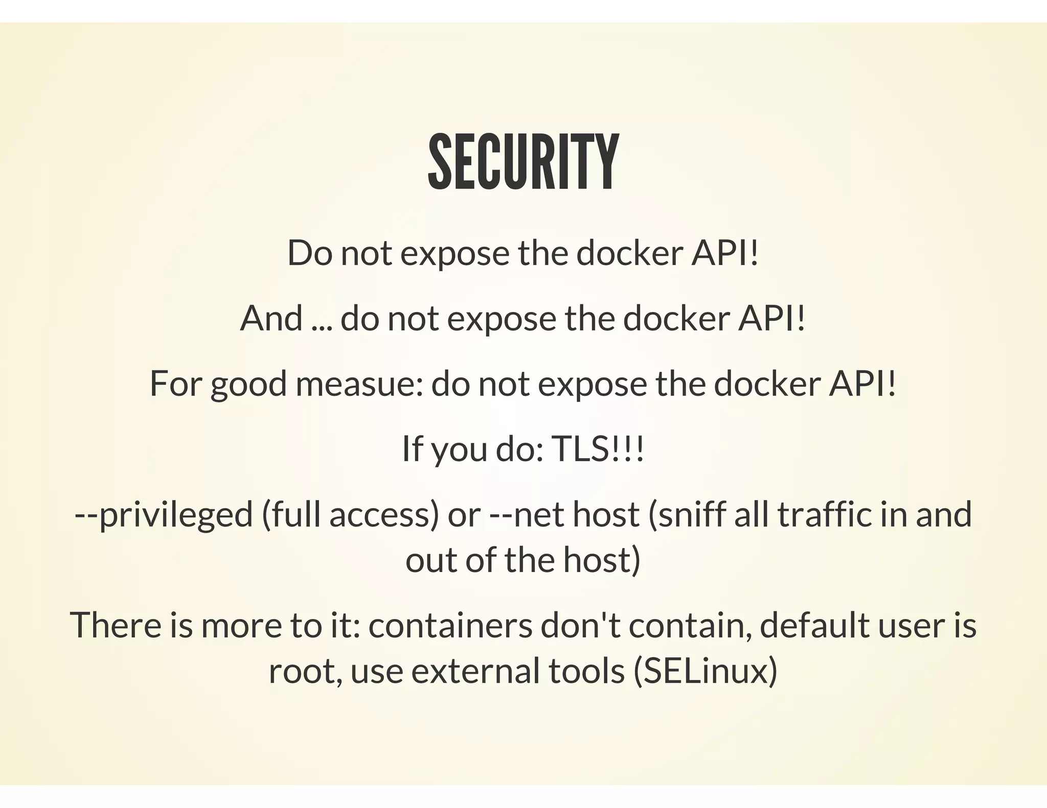 SECURITY
Do not expose the docker API!
And ... do not expose the docker API!
For good measue: do not expose the docker API!
If you do: TLS!!!
--privileged (full access) or --net host (sniff all traffic in and
out of the host)
There is more to it: containers don't contain, default user is
root, use external tools (SELinux)
 
