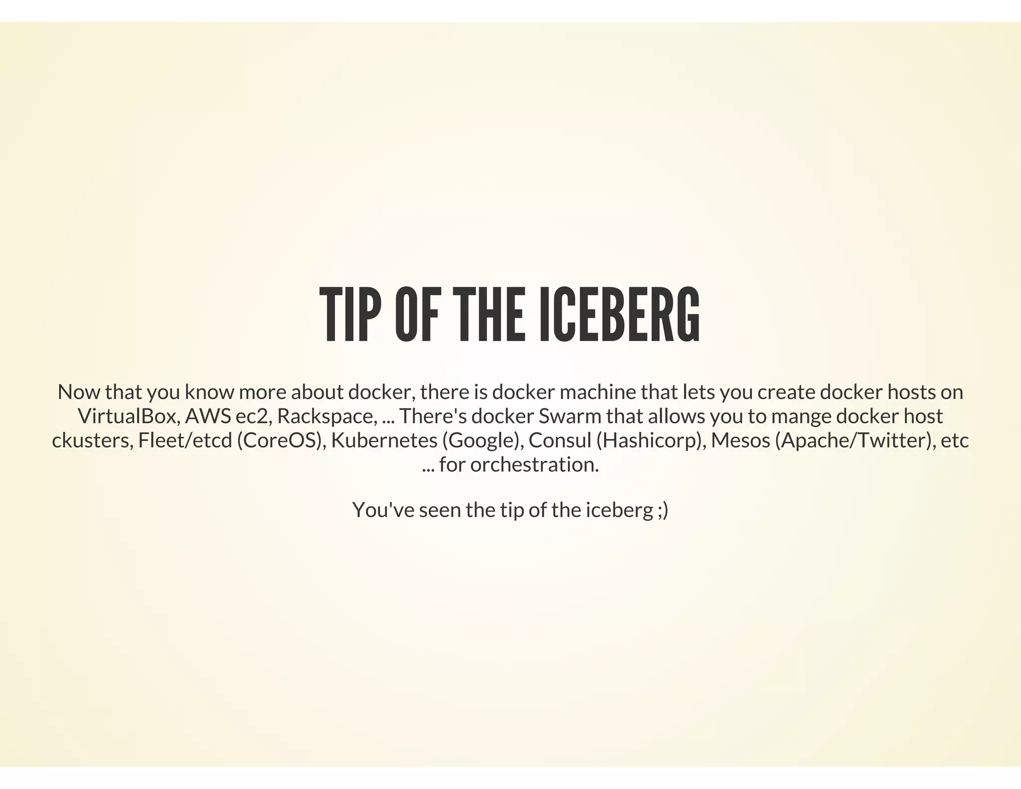 TIP OF THE ICEBERG
Now that you know more about docker, there is docker machine that lets you create docker hosts on
VirtualBox, AWS ec2, Rackspace, ... There's docker Swarm that allows you to mange docker host
ckusters, Fleet/etcd (CoreOS), Kubernetes (Google), Consul (Hashicorp), Mesos (Apache/Twitter), etc
... for orchestration.
You've seen the tip of the iceberg ;)
 