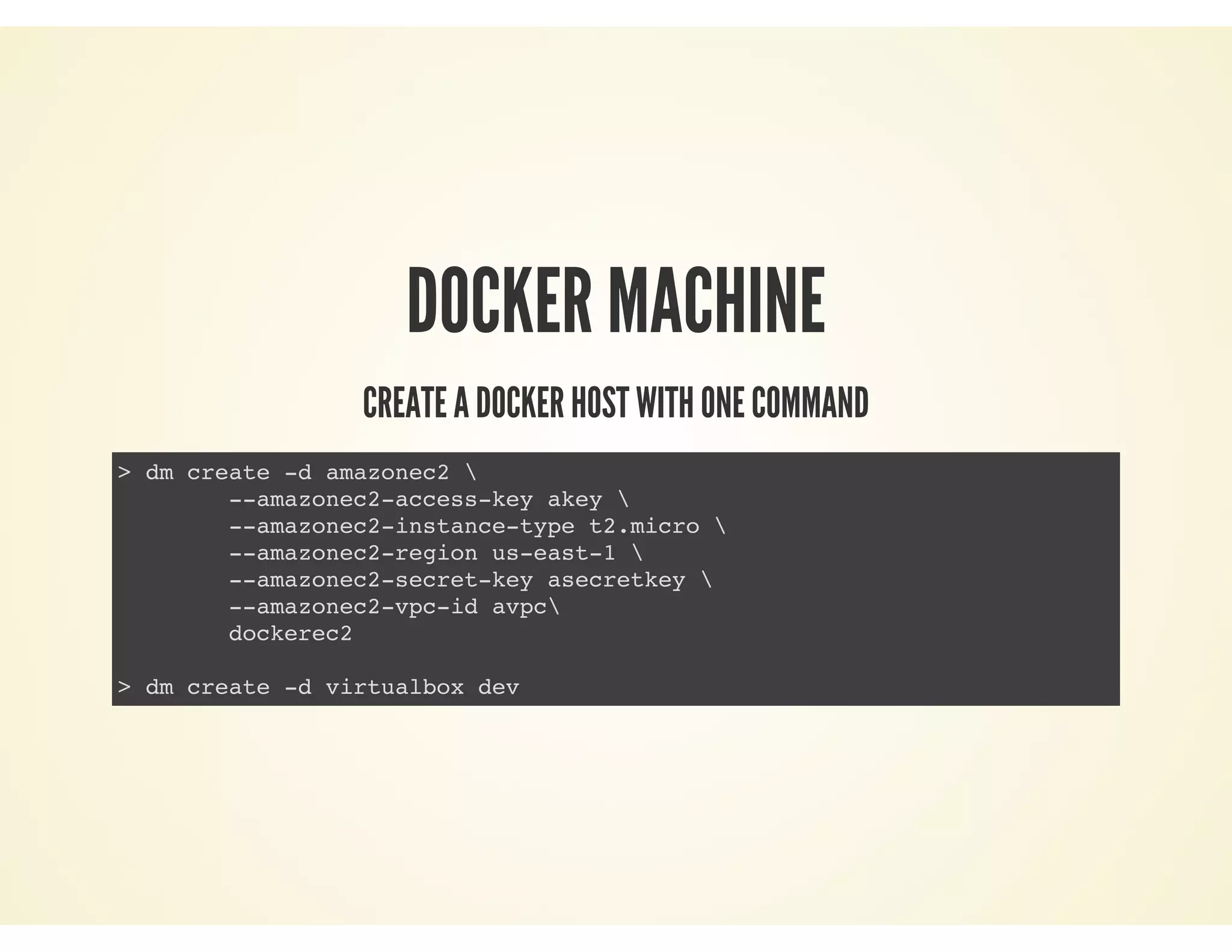 DOCKER MACHINE
CREATE A DOCKER HOST WITH ONE COMMAND
> dm create -d amazonec2 
--amazonec2-access-key akey 
--amazonec2-instance-type t2.micro 
--amazonec2-region us-east-1 
--amazonec2-secret-key asecretkey 
--amazonec2-vpc-id avpc
dockerec2
> dm create -d virtualbox dev
 