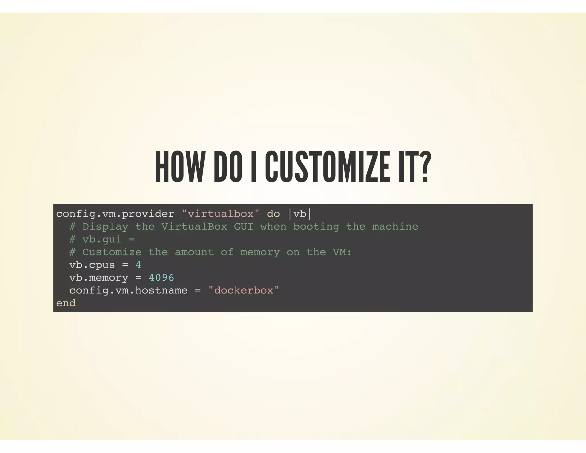 HOW DO I CUSTOMIZE IT?
config.vm.provider "virtualbox" do |vb|
# Display the VirtualBox GUI when booting the machine
# vb.gui =
# Customize the amount of memory on the VM:
vb.cpus = 4
vb.memory = 4096
config.vm.hostname = "dockerbox"
end
 