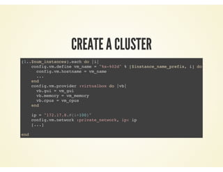 CREATE A CLUSTER
(1..$num_instances).each do |i|
config.vm.define vm_name = "%s-%02d" % [$instance_name_prefix, i] do |config|
config.vm.hostname = vm_name
...
end
config.vm.provider :virtualbox do |vb|
vb.gui = vm_gui
vb.memory = vm_memory
vb.cpus = vm_cpus
end
ip = "172.17.8.#{i+100}"
config.vm.network :private_network, ip: ip
[...]
end
 
