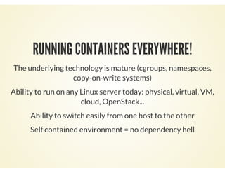RUNNING CONTAINERS EVERYWHERE!
The underlying technology is mature (cgroups, namespaces,
copy-on-write systems)
Ability to run on any Linux server today: physical, virtual, VM,
cloud, OpenStack...
Ability to switch easily from one host to the other
Self contained environment = no dependency hell
 