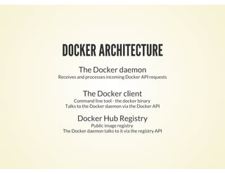 DOCKER ARCHITECTURE
The Docker daemon
Receives and processes incoming Docker API requests
The Docker client
Command line tool - the docker binary
Talks to the Docker daemon via the Docker API
Docker Hub Registry
Public image registry
The Docker daemon talks to it via the registry API
 