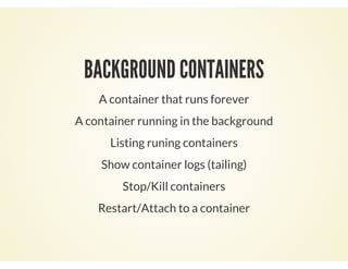 BACKGROUND CONTAINERS
A container that runs forever
A container running in the background
Listing runing containers
Show container logs (tailing)
Stop/Kill containers
Restart/Attach to a container
 