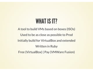 WHAT IS IT?
A tool to build VMs based on boxes (ISOs)
Used to be as close as possible to Prod
Initially build for VirtualBox and extended
Written in Ruby
Free (VirtualBox) | Pay (VMWare Fusion)
 