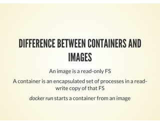 DIFFERENCE BETWEEN CONTAINERS AND
IMAGES
An image is a read-only FS
A container is an encapsulated set of processes in a read-
write copy of that FS
docker run starts a container from an image
 