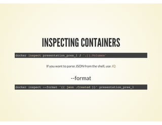 INSPECTING CONTAINERS
docker inspect presentation_pres_1 J '.[].Volumes'
If you want to parse JSON from the shell, use JQ
--format
docker inspect --format '{{ json .Created }}' presentation_pres_1
 