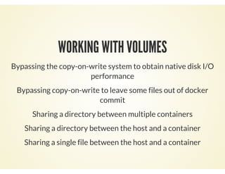 WORKING WITH VOLUMES
Bypassing the copy-on-write system to obtain native disk I/O
performance
Bypassing copy-on-write to leave some files out of docker
commit
Sharing a directory between multiple containers
Sharing a directory between the host and a container
Sharing a single file between the host and a container
 