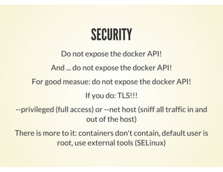 SECURITY
Do not expose the docker API!
And ... do not expose the docker API!
For good measue: do not expose the docker API!
If you do: TLS!!!
--privileged (full access) or --net host (sniff all traffic in and
out of the host)
There is more to it: containers don't contain, default user is
root, use external tools (SELinux)
 