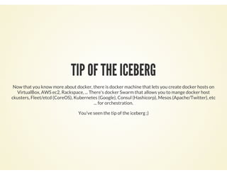 TIP OF THE ICEBERG
Now that you know more about docker, there is docker machine that lets you create docker hosts on
VirtualBox, AWS ec2, Rackspace, ... There's docker Swarm that allows you to mange docker host
ckusters, Fleet/etcd (CoreOS), Kubernetes (Google), Consul (Hashicorp), Mesos (Apache/Twitter), etc
... for orchestration.
You've seen the tip of the iceberg ;)
 