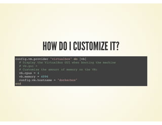 HOW DO I CUSTOMIZE IT?
config.vm.provider "virtualbox" do |vb|
# Display the VirtualBox GUI when booting the machine
# vb.gui =
# Customize the amount of memory on the VM:
vb.cpus = 4
vb.memory = 4096
config.vm.hostname = "dockerbox"
end
 