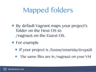 Musketeers.me
Mapped folders
• By default Vagrant maps your project’s
folder on the Host OS to 
/vagrant on the Guest OS.
• For example
• If your project is /home/omerida/drupal8
• The same files are in /vagrant on your VM
 