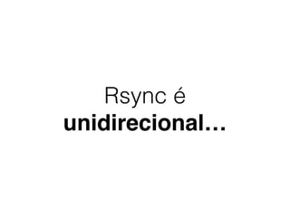 Rsync é
unidirecional…
 