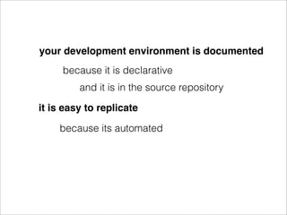 your development environment is documented
     because it is declarative
         and it is in the source repository

it is easy to replicate

    because its automated
 