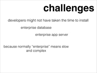 challenges
  developers might not have taken the time to install
          enterprise database

                   enterprise app server


because normally “enterprise” means slow
            and complex
 