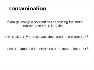 contamination

 if you got multiple applications accessing the same
             database or central service...


how quick can you reset your development environment?


  can one application contaminate the data of the other?
 