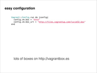 easy conﬁguration

   Vagrant::Config.run do |config|
     config.vm.box = "base"
     config.vm.box_url = "http://files.vagrantup.com/lucid32.box"
   end




     lots of boxes on http://vagrantbox.es
 