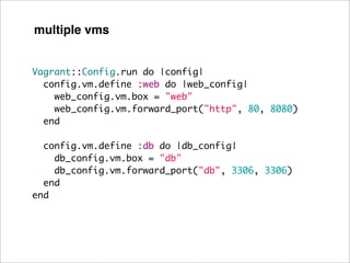 multiple vms


Vagrant::Config.run do |config|
  config.vm.define :web do |web_config|
    web_config.vm.box = "web"
    web_config.vm.forward_port("http", 80, 8080)
  end

  config.vm.define :db do |db_config|
    db_config.vm.box = "db"
    db_config.vm.forward_port("db", 3306, 3306)
  end
end
 
