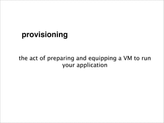 provisioning


the act of preparing and equipping a VM to run
                your application
 