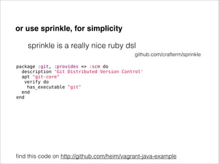 or use sprinkle, for simplicity

    sprinkle is a really nice ruby dsl
                                            github.com/crafterm/sprinkle

package :git, :provides => :scm do
  description 'Git Distributed Version Control'
  apt "git-core"
   verify do
    has_executable "git"
  end
end




ﬁnd this code on http://github.com/heim/vagrant-java-example
 