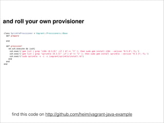 and roll your own provisioner
class SprinkleProvisioner < Vagrant::Provisioners::Base
  def prepare
    
  end

  def provision!
    vm.ssh.execute do |ssh|
     ssh.exec!('gem list | grep "i18n (0.5.0)" ;if [ $? == "1" ]; then sudo gem install i18n --version "0.5.0"; fi;')
     ssh.exec!('gem list | grep "sprinkle (0.3.3)" ;if [ $? == "1" ]; then sudo gem install sprinkle --version "0.3.3"; fi;')
     ssh.exec!("sudo sprinkle -v -c -s /vagrant/sprinkle/install.rb")
    end
  end
end




       ﬁnd this code on http://github.com/heim/vagrant-java-example
 