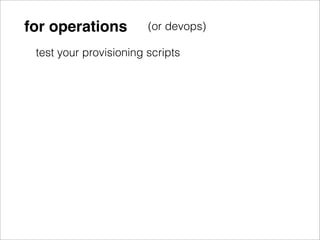 for operations          (or devops)

 test your provisioning scripts
 