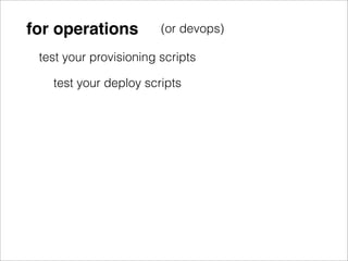 for operations          (or devops)

 test your provisioning scripts

   test your deploy scripts
 