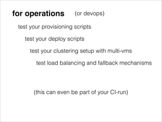 for operations          (or devops)

 test your provisioning scripts

   test your deploy scripts

     test your clustering setup with multi-vms

        test load balancing and fallback mechanisms




       (this can even be part of your CI-run)
 