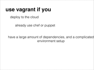 use vagrant if you
  deploy to the cloud

     already use chef or puppet


 have a large amount of dependencies, and a complicated
                   environment setup
 