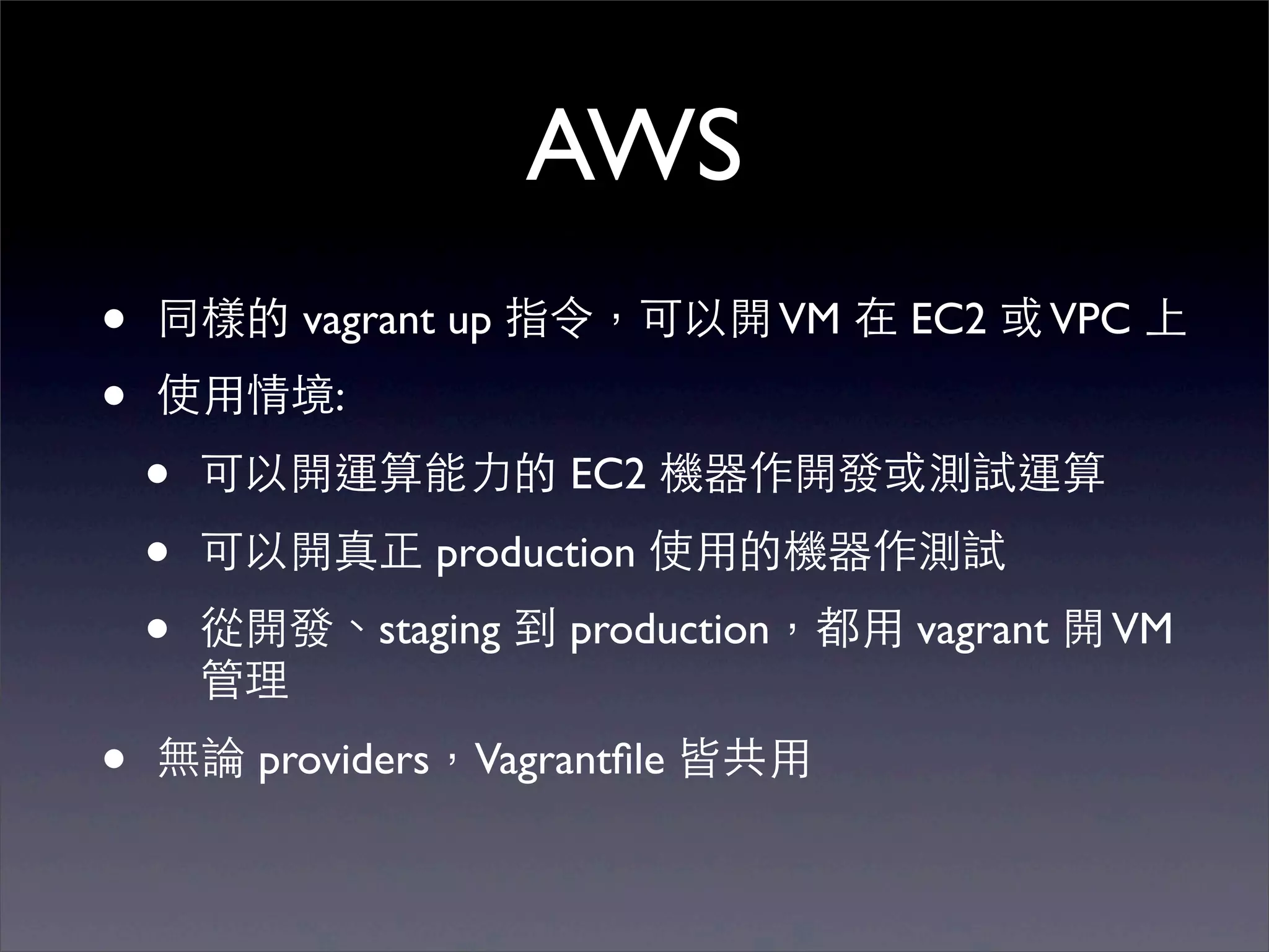 AWS
•   同樣的 vagrant up 指令，可以開 VM 在 EC2 或 VPC 上
•   使⽤用情境:
    •   可以開運算能⼒力的 EC2 機器作開發或測試運算
    •   可以開真正 production 使⽤用的機器作測試
    •   從開發、staging 到 production，都⽤用 vagrant 開 VM
        管理
•   無論 providers，Vagrantﬁle 皆共⽤用
 