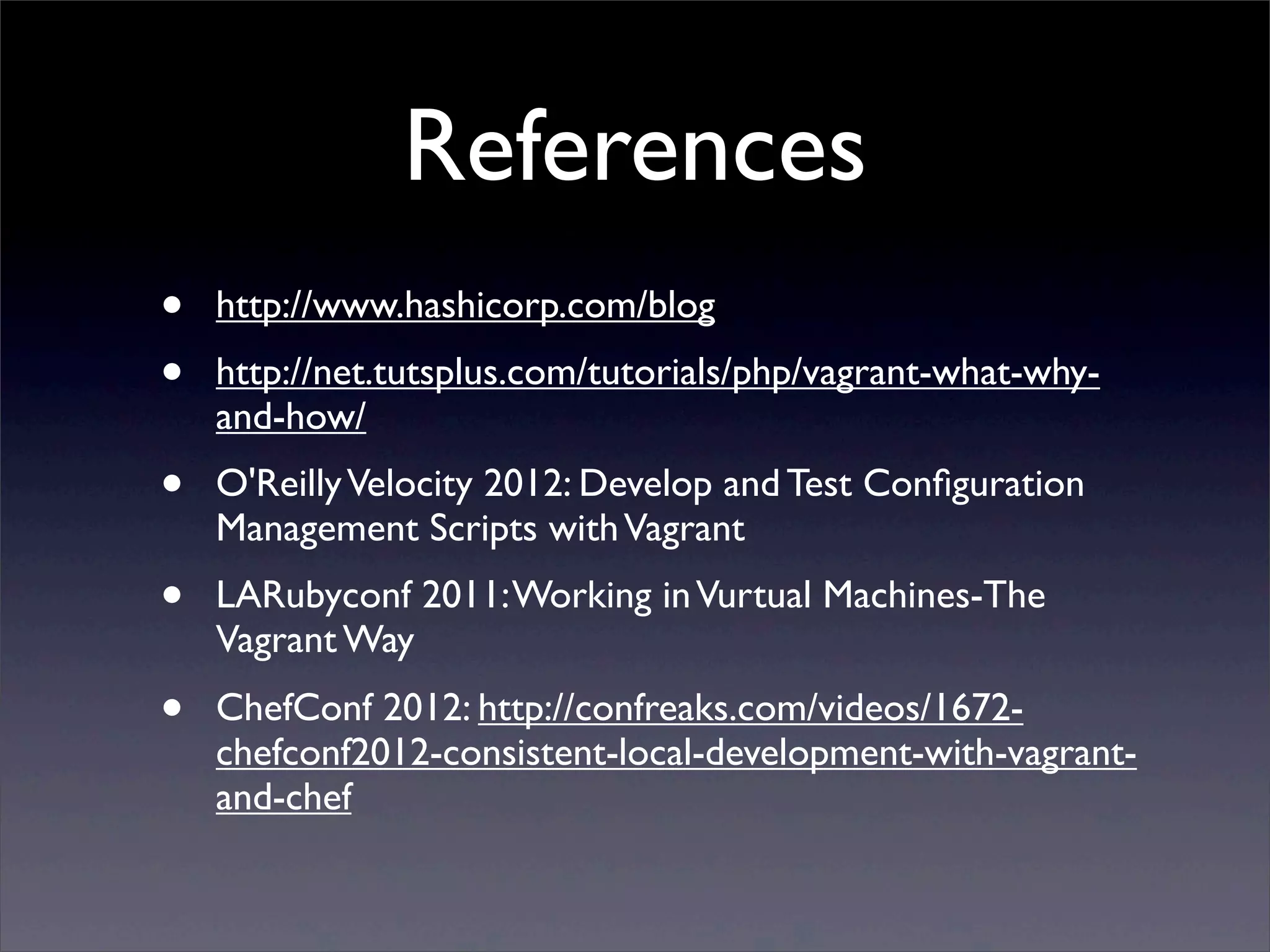 References
•   http://www.hashicorp.com/blog
•   http://net.tutsplus.com/tutorials/php/vagrant-what-why-
    and-how/
•   O'Reilly Velocity 2012: Develop and Test Conﬁguration
    Management Scripts with Vagrant
•   LARubyconf 2011: Working in Vurtual Machines-The
    Vagrant Way
•   ChefConf 2012: http://confreaks.com/videos/1672-
    chefconf2012-consistent-local-development-with-vagrant-
    and-chef
 