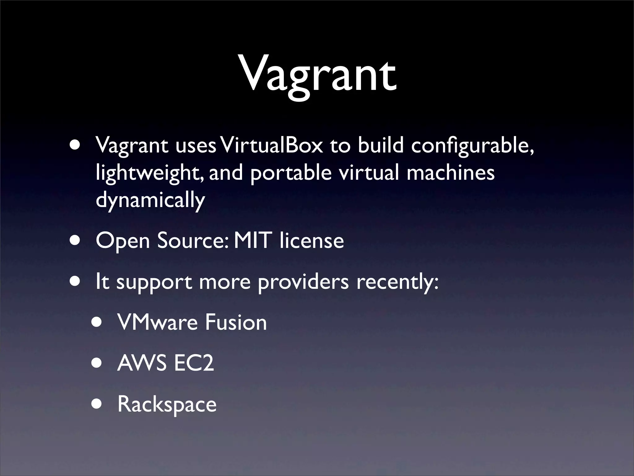 Vagrant
•   Vagrant uses VirtualBox to build conﬁgurable,
    lightweight, and portable virtual machines
    dynamically
•   Open Source: MIT license
•   It support more providers recently:
    •   VMware Fusion
    •   AWS EC2
    •   Rackspace
 