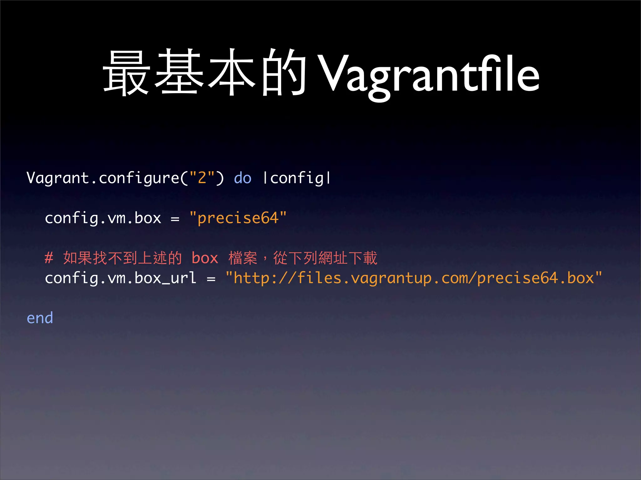 最基本的 Vagrantﬁle
Vagrant.configure("2") do |config|

  config.vm.box = "precise64"

  # 如果找不到上述的 box 檔案，從下列網址下載
  config.vm.box_url = "http://files.vagrantup.com/precise64.box"

end
 