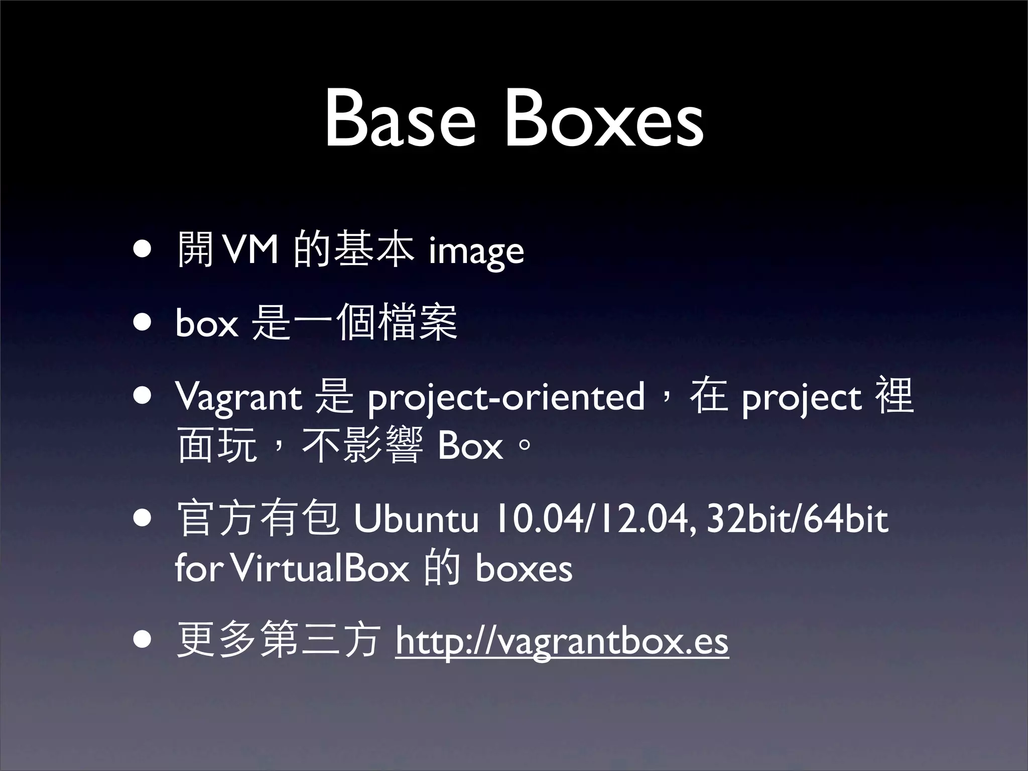 Base Boxes
• 開 VM 的基本 image
• box 是⼀一個檔案
• Vagrant 是 project-oriented，在 project 裡
  ⾯面玩，不影響 Box。
• 官⽅方有包 Ubuntu 10.04/12.04, 32bit/64bit
  for VirtualBox 的 boxes
• 更多第三⽅方 http://vagrantbox.es
 