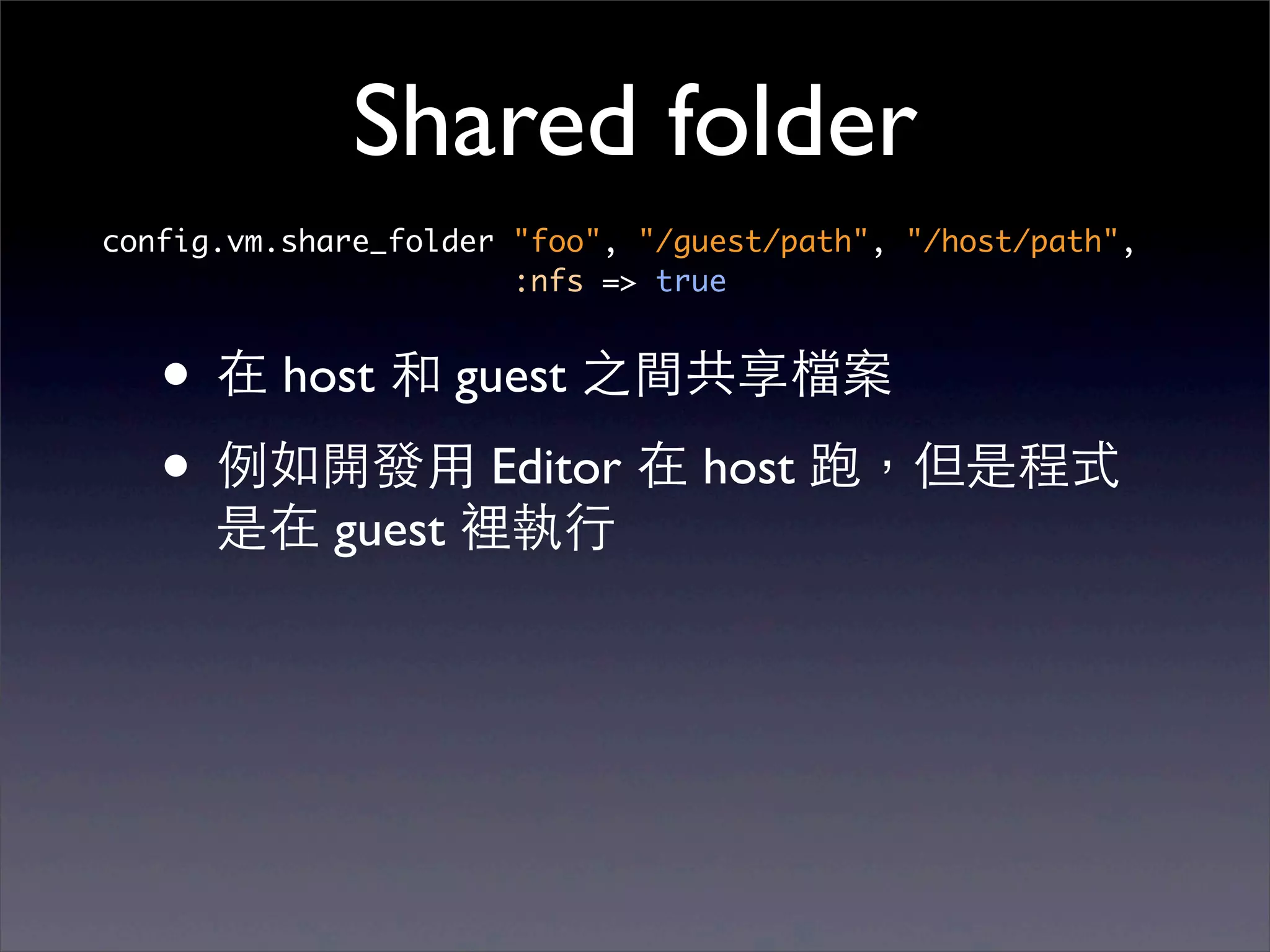 Shared folder
config.vm.share_folder "foo", "/guest/path", "/host/path",
                       :nfs => true


   • 在 host 和 guest 之間共享檔案
   • 例如開發⽤用 Editor 在 host 跑，但是程式
      是在 guest 裡執⾏行
 