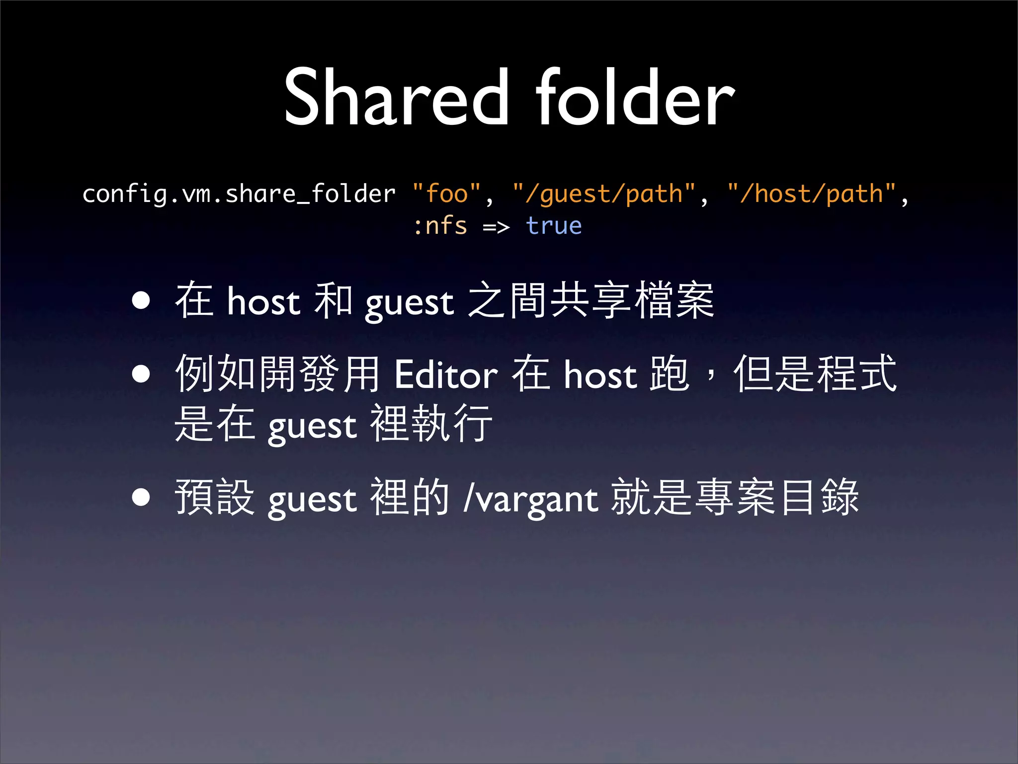 Shared folder
config.vm.share_folder "foo", "/guest/path", "/host/path",
                       :nfs => true


   • 在 host 和 guest 之間共享檔案
   • 例如開發⽤用 Editor 在 host 跑，但是程式
      是在 guest 裡執⾏行

   • 預設 guest 裡的 /vargant 就是專案⺫⽬目錄
 