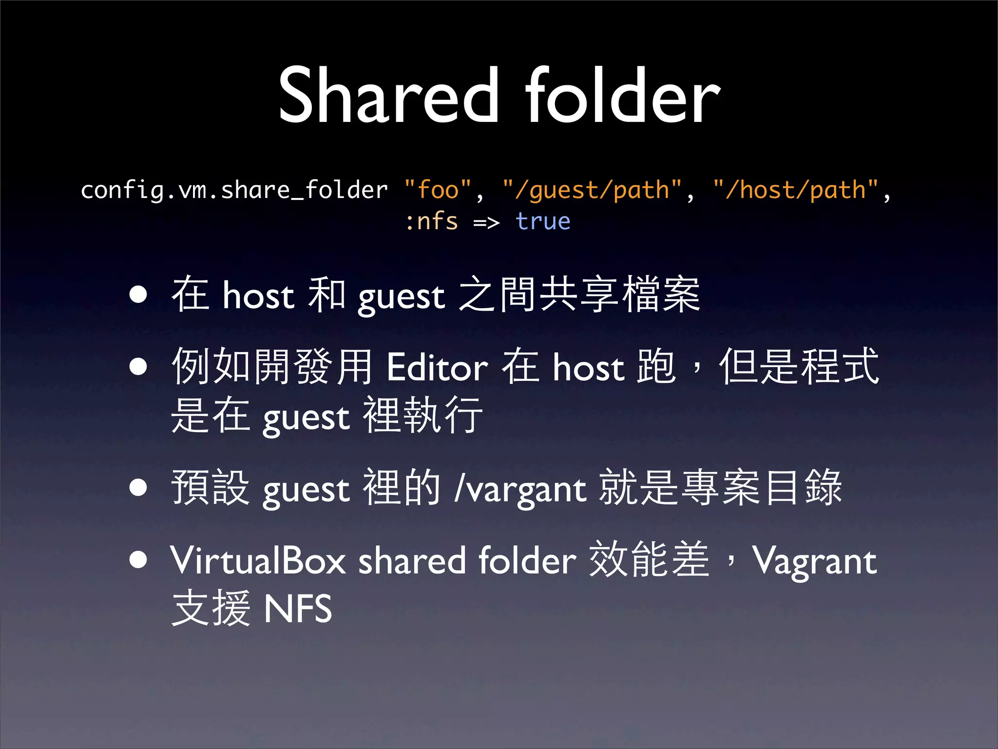 Shared folder
config.vm.share_folder "foo", "/guest/path", "/host/path",
                       :nfs => true


   • 在 host 和 guest 之間共享檔案
   • 例如開發⽤用 Editor 在 host 跑，但是程式
      是在 guest 裡執⾏行

   • 預設 guest 裡的 /vargant 就是專案⺫⽬目錄
   • VirtualBox shared folder 效能差，Vagrant
      ⽀支援 NFS
 