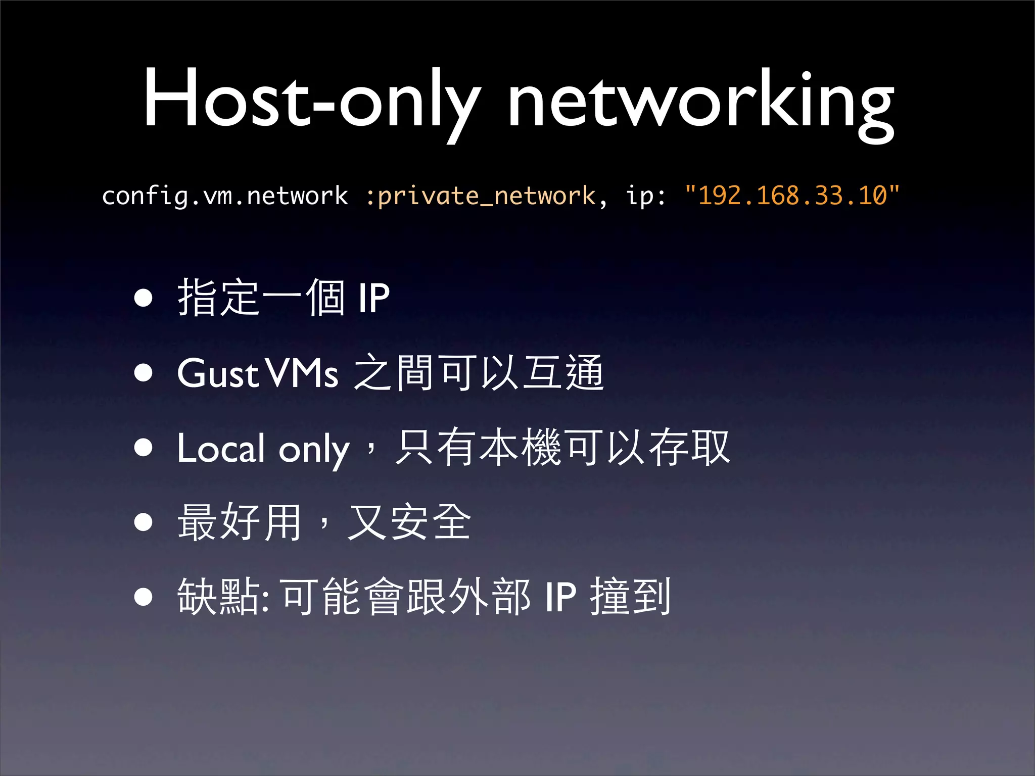 Host-only networking
config.vm.network :private_network, ip: "192.168.33.10"



  • 指定⼀一個 IP
  • Gust VMs 之間可以互通
  • Local only，只有本機可以存取
  • 最好⽤用，⼜又安全
  • 缺點: 可能會跟外部 IP 撞到
 
