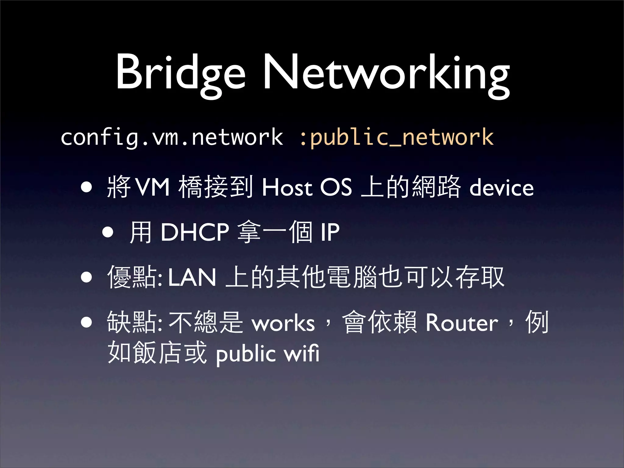 Bridge Networking
config.vm.network :public_network

 • 將 VM 橋接到 Host OS 上的網路 device
  • ⽤用 DHCP 拿⼀一個 IP
 • 優點: LAN 上的其他電腦也可以存取
 • 缺點: 不總是 works，會依賴 Router，例
   如飯店或 public wiﬁ
 