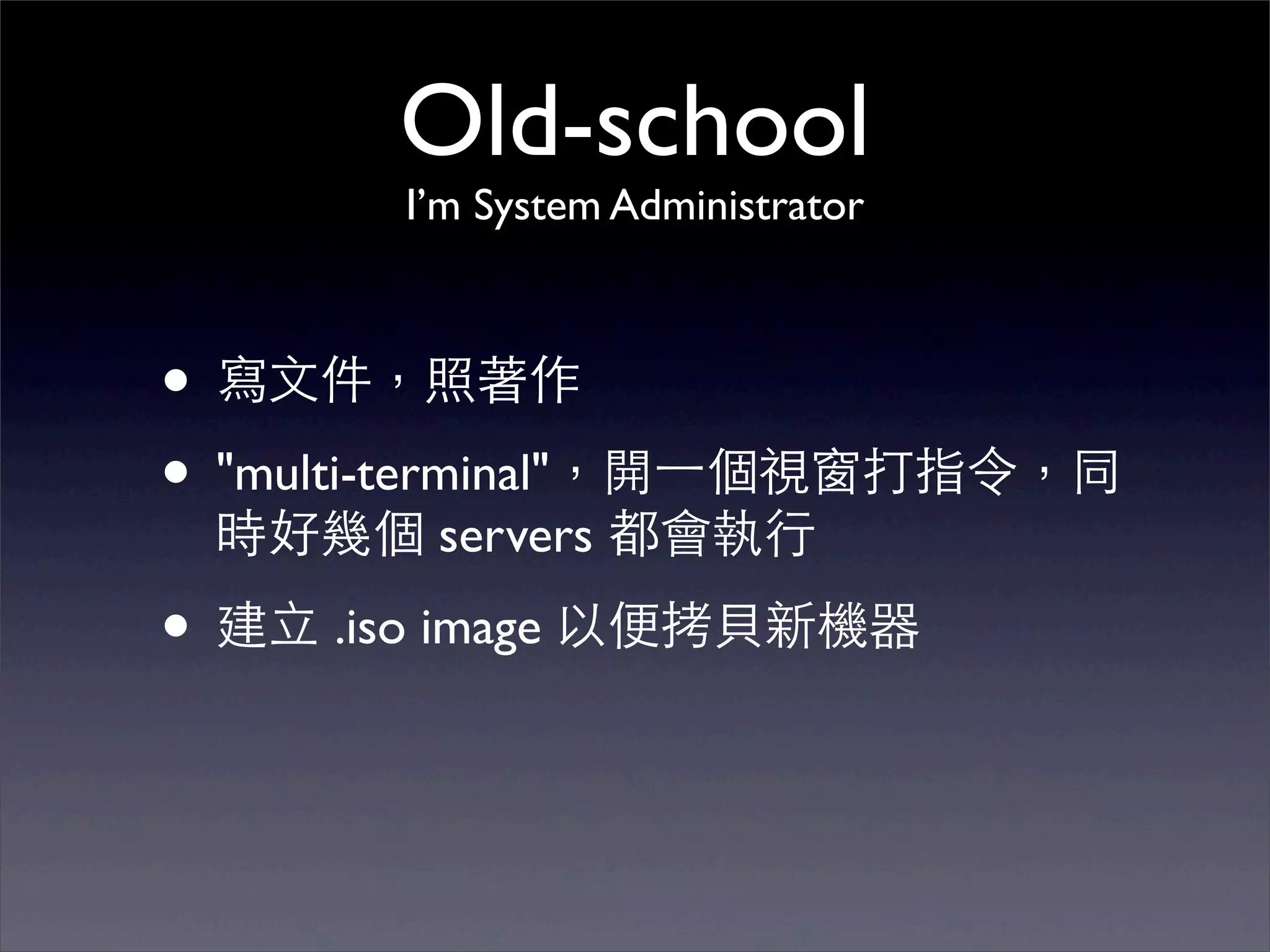 Old-school
        I’m System Administrator



• 寫⽂文件，照著作
• "multi-terminal"，開⼀一個視窗打指令，同
 時好幾個 servers 都會執⾏行

• 建⽴立 .iso image 以便拷⾙貝新機器
 