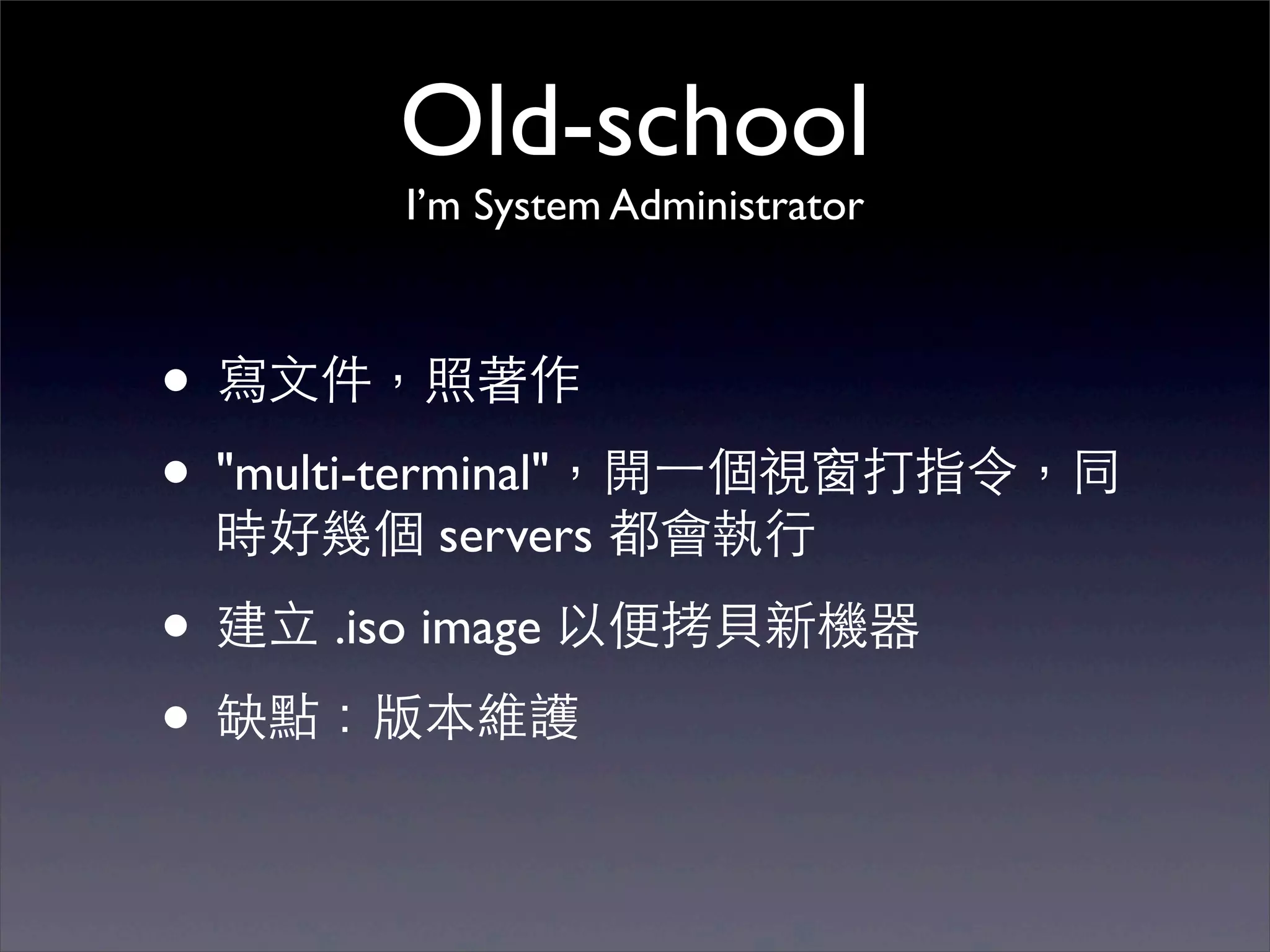 Old-school
        I’m System Administrator



• 寫⽂文件，照著作
• "multi-terminal"，開⼀一個視窗打指令，同
 時好幾個 servers 都會執⾏行

• 建⽴立 .iso image 以便拷⾙貝新機器
• 缺點：版本維護
 