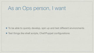 As an Ops person, I want
To be able to quickly develop, spin up and test different environments
Test things like shell scripts, Chef/Puppet configurations