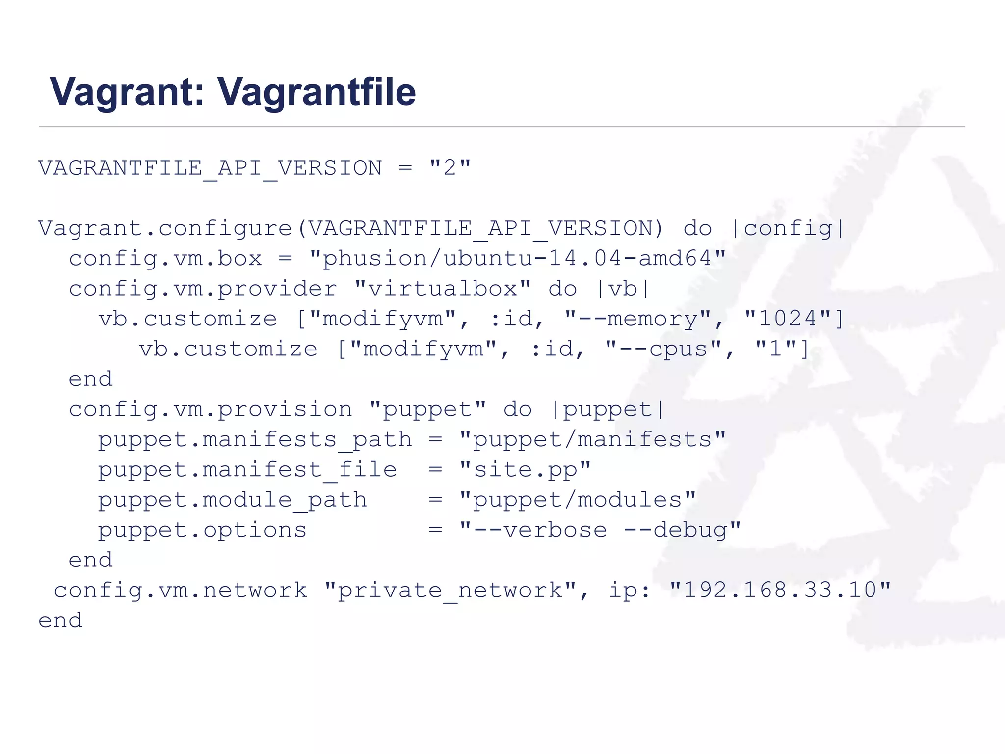 Vagrant: Vagrantfile 
VAGRANTFILE_API_VERSION = "2" 
Vagrant.configure(VAGRANTFILE_API_VERSION) do |config| 
config.vm.box = "phusion/ubuntu-14.04-amd64" 
config.vm.provider "virtualbox" do |vb| 
vb.customize ["modifyvm", :id, "--memory", "1024"] 
vb.customize ["modifyvm", :id, "--cpus", "1"] 
end 
config.vm.provision "puppet" do |puppet| 
puppet.manifests_path = "puppet/manifests" 
puppet.manifest_file = "site.pp" 
puppet.module_path = "puppet/modules" 
puppet.options = "--verbose --debug" 
end 
config.vm.network "private_network", ip: "192.168.33.10" 
end 
 