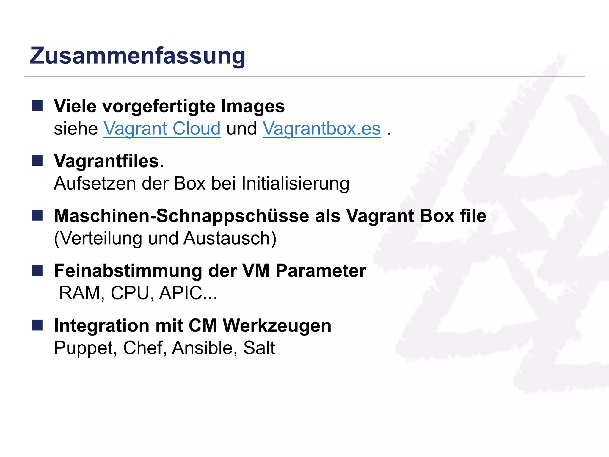 Zusammenfassung 
 Viele vorgefertigte Images 
siehe Vagrant Cloud und Vagrantbox.es . 
 Vagrantfiles. 
Aufsetzen der Box bei Initialisierung 
 Maschinen-Schnappschüsse als Vagrant Box file 
(Verteilung und Austausch) 
 Feinabstimmung der VM Parameter 
RAM, CPU, APIC... 
 Integration mit CM Werkzeugen 
Puppet, Chef, Ansible, Salt 
 