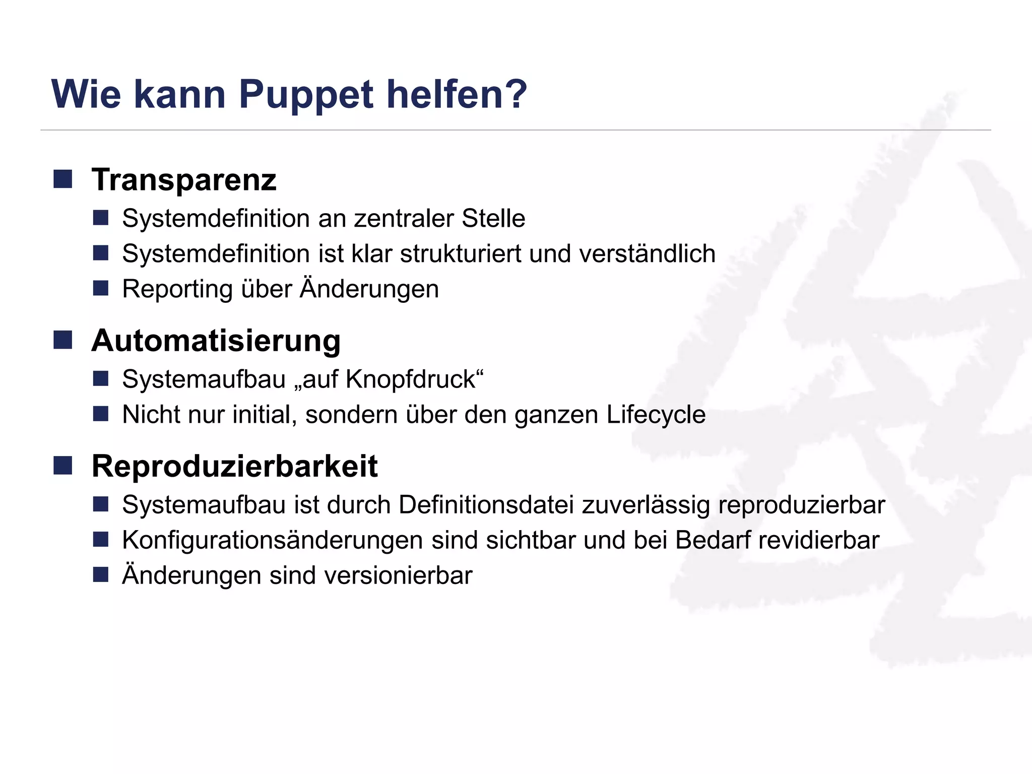 Wie kann Puppet helfen? 
 Transparenz 
 Systemdefinition an zentraler Stelle 
 Systemdefinition ist klar strukturiert und verständlich 
 Reporting über Änderungen 
 Automatisierung 
 Systemaufbau „auf Knopfdruck“ 
 Nicht nur initial, sondern über den ganzen Lifecycle 
 Reproduzierbarkeit 
 Systemaufbau ist durch Definitionsdatei zuverlässig reproduzierbar 
 Konfigurationsänderungen sind sichtbar und bei Bedarf revidierbar 
 Änderungen sind versionierbar 
 
