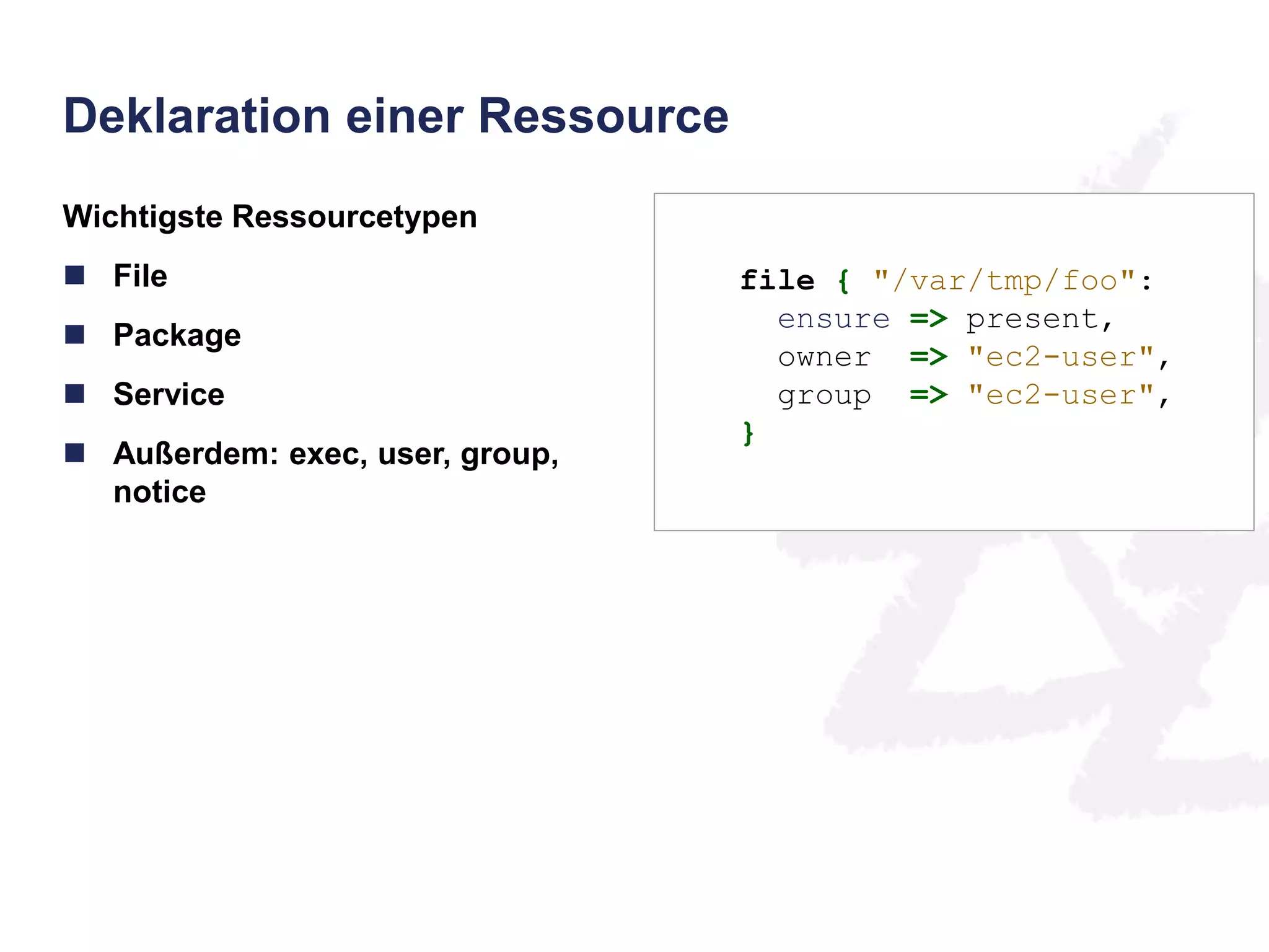 Deklaration einer Ressource 
Wichtigste Ressourcetypen 
 File 
 Package 
 Service 
 Außerdem: exec, user, group, 
notice 
file { "/var/tmp/foo": 
ensure => present, 
owner => "ec2-user", 
group => "ec2-user", 
} 
 