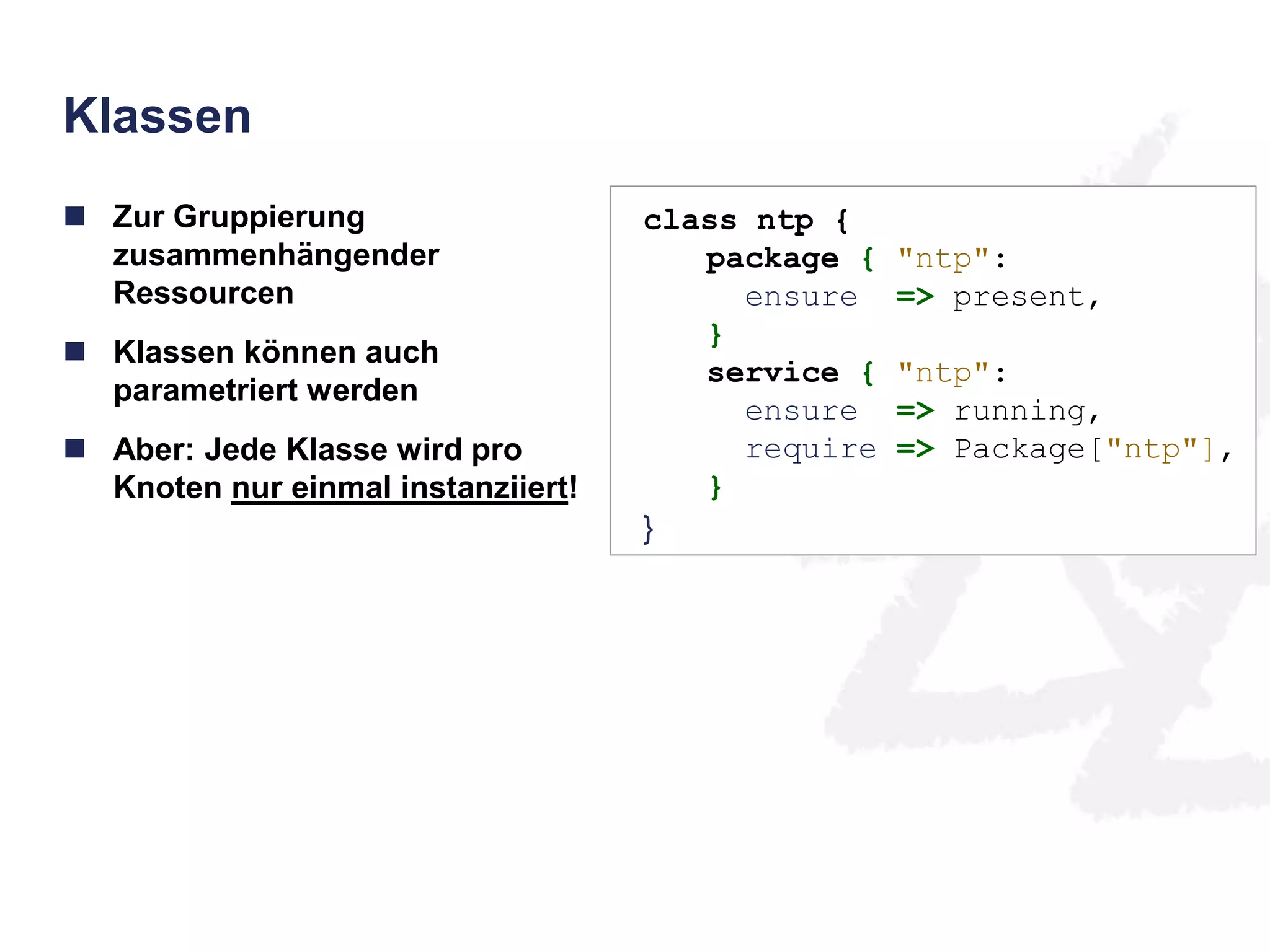 Klassen 
 Zur Gruppierung 
zusammenhängender 
Ressourcen 
 Klassen können auch 
parametriert werden 
 Aber: Jede Klasse wird pro 
Knoten nur einmal instanziiert! 
class ntp { 
package { "ntp": 
ensure => present, 
} 
service { "ntp": 
ensure => running, 
require => Package["ntp"], 
} 
} 
 