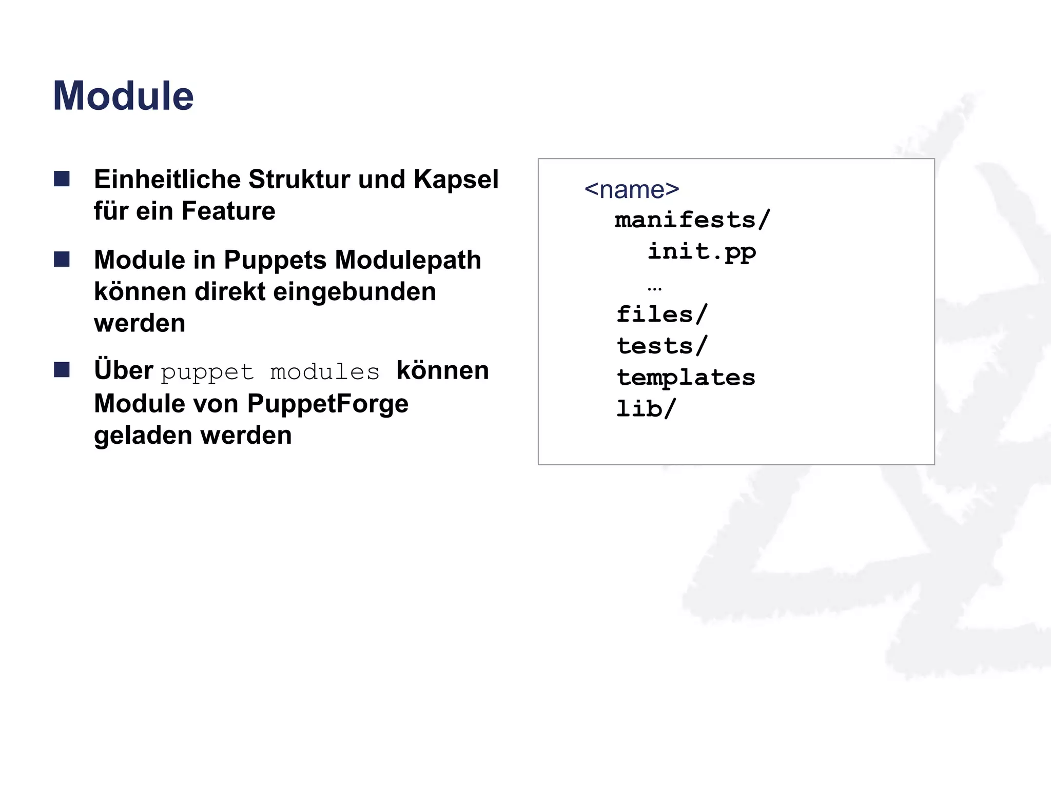 Module 
 Einheitliche Struktur und Kapsel 
für ein Feature 
 Module in Puppets Modulepath 
können direkt eingebunden 
werden 
 Über puppet modules können 
Module von PuppetForge 
geladen werden 
<name> 
manifests/ 
init.pp 
… 
files/ 
tests/ 
templates 
lib/ 
 