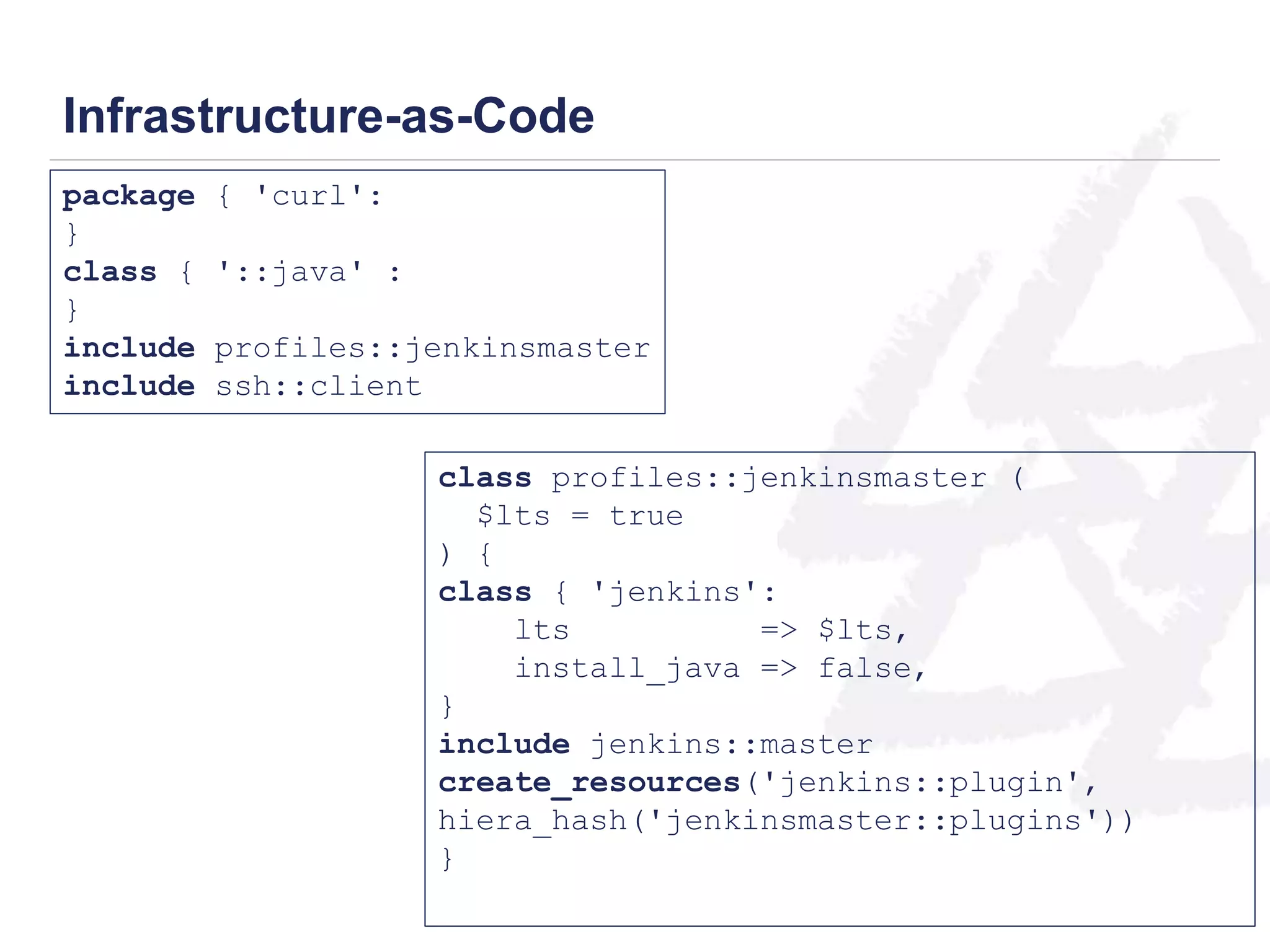 Infrastructure-as-Code 
package { 'curl': 
} 
class { '::java' : 
} 
include profiles::jenkinsmaster 
include ssh::client 
class profiles::jenkinsmaster ( 
$lts = true 
) { 
class { 'jenkins': 
lts => $lts, 
install_java => false, 
} 
include jenkins::master 
create_resources('jenkins::plugin', 
hiera_hash('jenkinsmaster::plugins')) 
} 
 