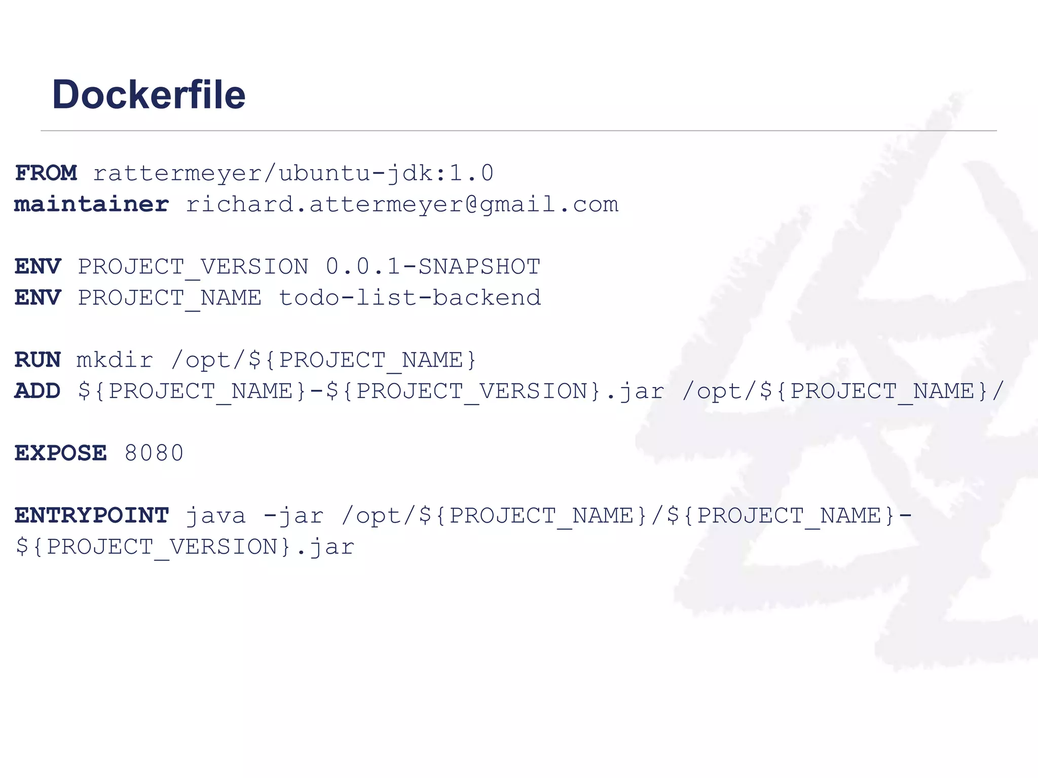 Dockerfile 
FROM rattermeyer/ubuntu-jdk:1.0 
maintainer richard.attermeyer@gmail.com 
ENV PROJECT_VERSION 0.0.1-SNAPSHOT 
ENV PROJECT_NAME todo-list-backend 
RUN mkdir /opt/${PROJECT_NAME} 
ADD ${PROJECT_NAME}-${PROJECT_VERSION}.jar /opt/${PROJECT_NAME}/ 
EXPOSE 8080 
ENTRYPOINT java -jar /opt/${PROJECT_NAME}/${PROJECT_NAME}- 
${PROJECT_VERSION}.jar 
 
